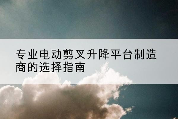 竹溪电动剪叉升降平台厂家-专业电动剪叉升降平台制造商的选择指南