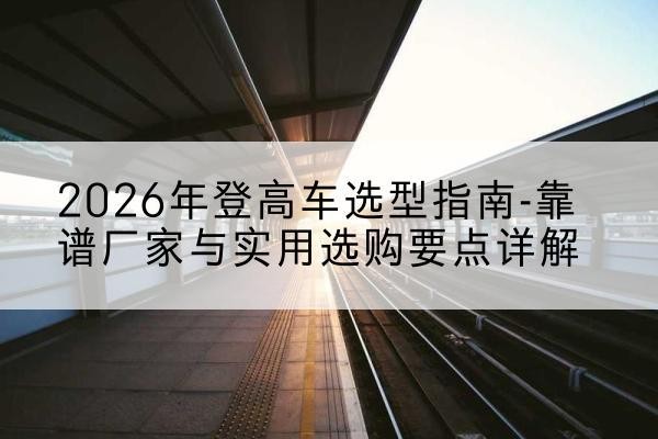 竹溪登高车厂家推荐-2026年登高车选型指南-靠谱厂家与实用选购要点详解