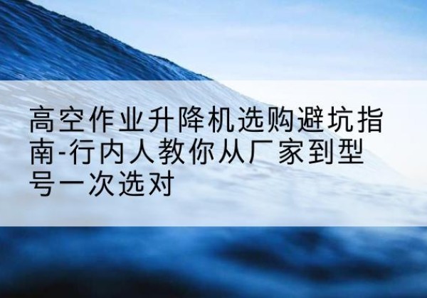 竹溪升降平台厂家-高空作业升降机选购避坑指南-行内人教你从厂家到型号一次选对