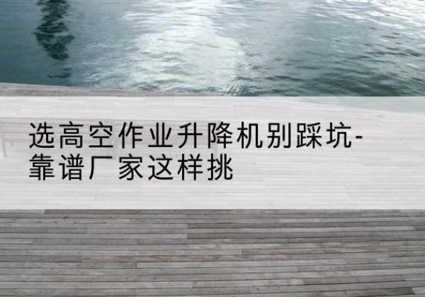 竹溪剪叉式升降机厂家-选高空作业升降机别踩坑-靠谱厂家这样挑
