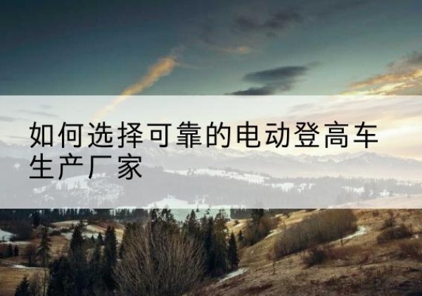 竹溪电动登高车厂家-如何选择可靠的电动登高车生产厂家