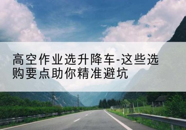 竹溪升降车厂家-高空作业选升降车-这些选购要点助你*避坑