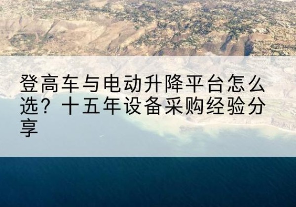 竹溪登高车厂家厂家-登高车与电动升降平台怎么选？十五年设备采购经验分享