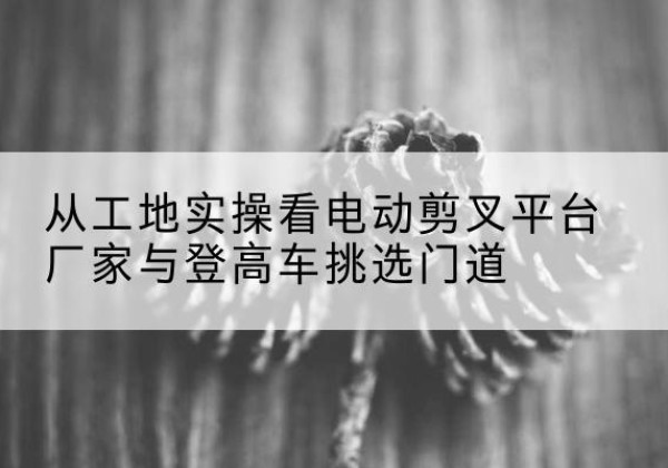 竹溪电动剪叉升降平台厂家-从工地实操看电动剪叉平台厂家与登高车挑选门道