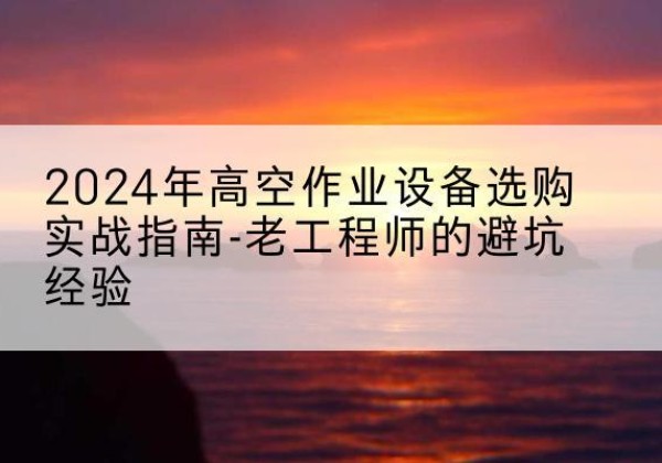竹溪高空作业升降机厂家推荐-2024年高空作业设备选购实战指南-老工程师的避坑经验